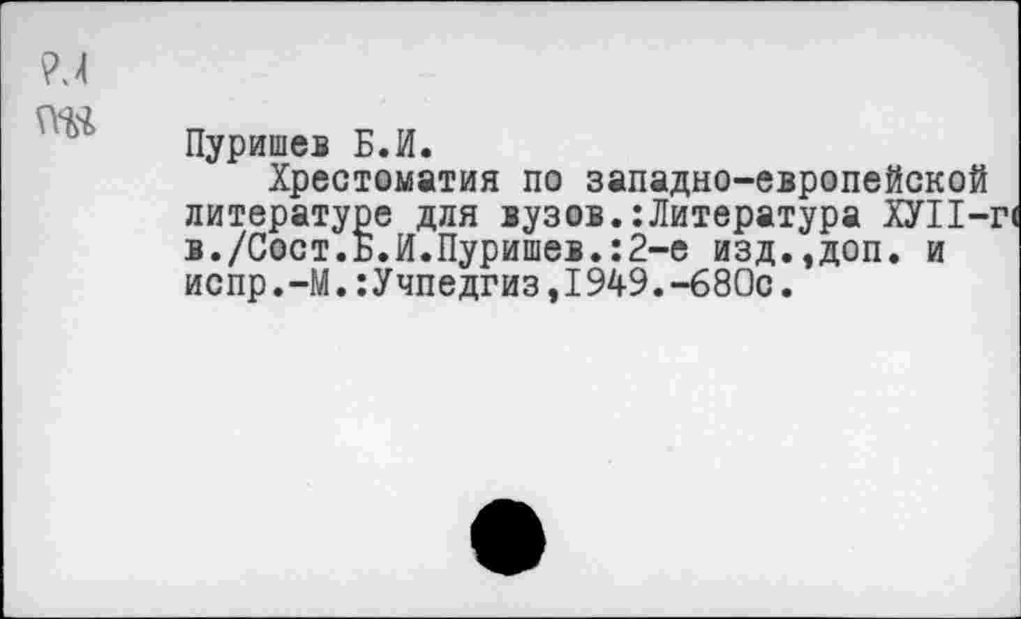 ﻿Пуришев Б.И.
Хрестоматия по западно-европейской литературе для вузов.:Литература ХУ11-: в./Сост.Б.И.Пуришев.:2-е изд.,доп. и испр.-М.:Учпедгиз,1949.-680с.